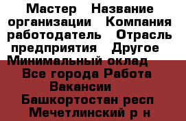 Мастер › Название организации ­ Компания-работодатель › Отрасль предприятия ­ Другое › Минимальный оклад ­ 1 - Все города Работа » Вакансии   . Башкортостан респ.,Мечетлинский р-н